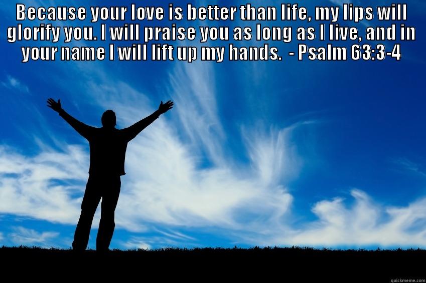 BECAUSE YOUR LOVE IS BETTER THAN LIFE, MY LIPS WILL GLORIFY YOU. I WILL PRAISE YOU AS LONG AS I LIVE, AND IN YOUR NAME I WILL LIFT UP MY HANDS.  - PSALM 63:3-4  Misc