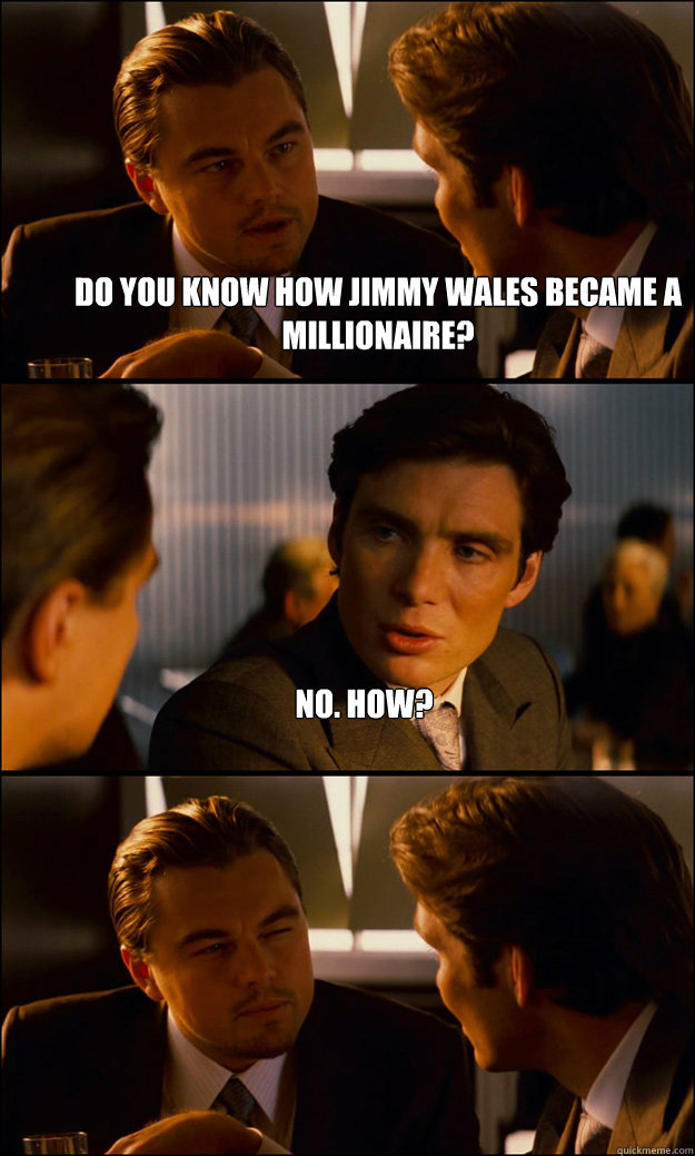 Do you know how Jimmy Wales became a millionaire?  No. How?   Inception