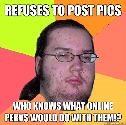 Refuses to post pics Who knows what online pervs would do with them!?  Butthurt Dweller