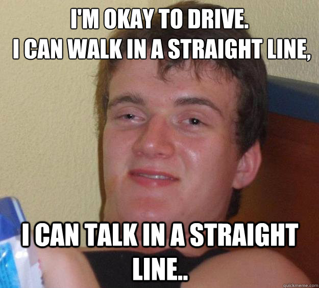 I'm okay to drive.
 I can walk in a straight line, I can talk in a straight line..  10 Guy