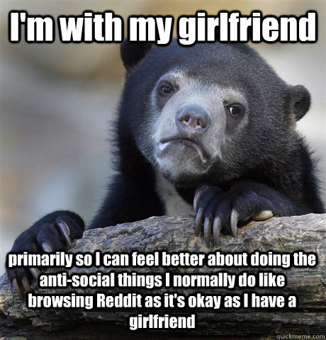 I'm with my girlfriend primarily so I can feel better about doing the anti-social things I normally do like browsing Reddit as it's okay as I have a girlfriend  Confession Bear