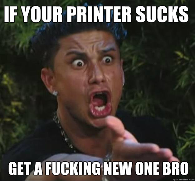 if your printer sucks get a fucking new one bro  Pauly D