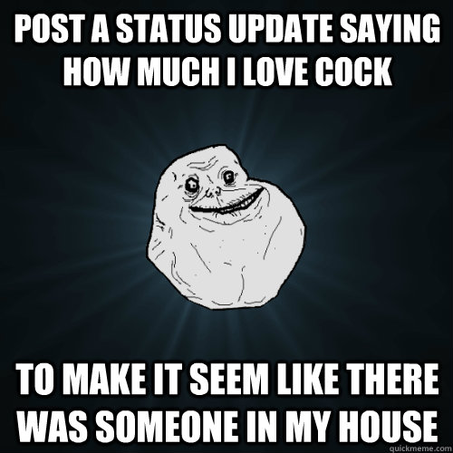 post a status update saying how much I love cock to make it seem like there was someone in my house  Forever Alone