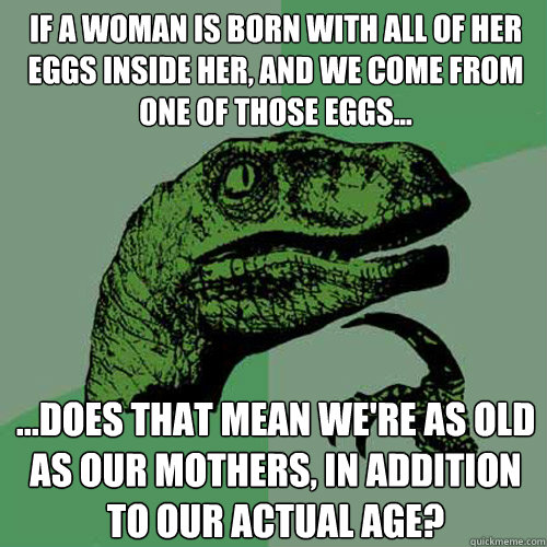 If a woman is born with all of her eggs inside her, and we come from one of those eggs... ...does that mean we're as old as our mothers, in addition to our actual age?  Philosoraptor