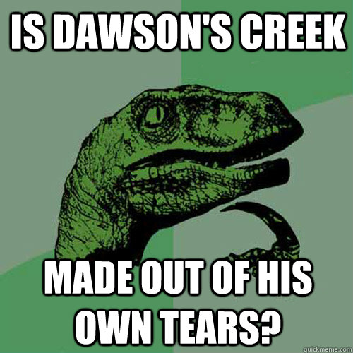 Is Dawson's Creek Made out of his own tears?  Philosoraptor