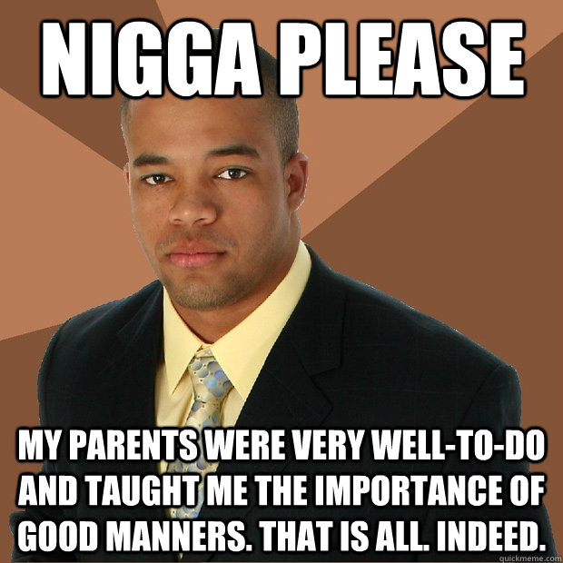 NIGGA PLEASE My parents were very well-to-do and taught me the importance of good manners. That is all. Indeed.  Successful Black Man