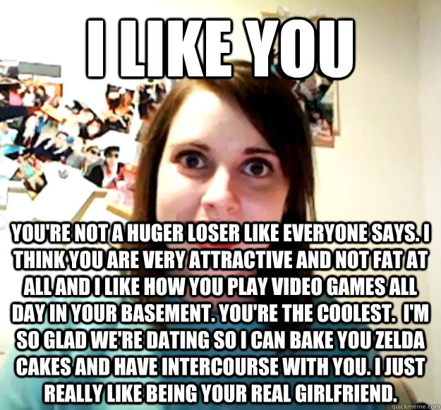 I like you you're not a huger loser like everyone says. I think you are very attractive and not fat at all and I like how you play video games all day in your basement. You're the coolest.  I'm so glad we're dating so I can bake you Zelda cakes and have i  Overly Attached Girlfriend