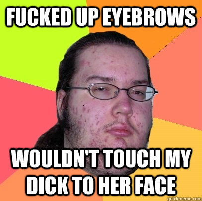 fucked up eyebrows wouldn't touch my dick to her face  Butthurt Dweller