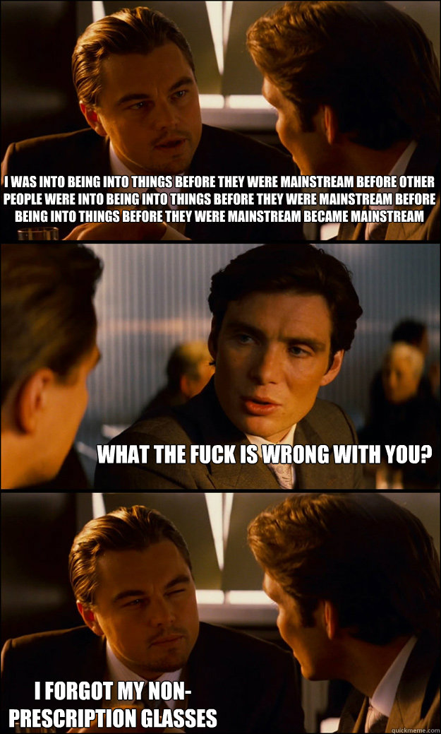 I was into being into things before they were mainstream before other people were into being into things before they were mainstream before being into things before they were mainstream became mainstream What the fuck is wrong with you? I forgot my non-pr - I was into being into things before they were mainstream before other people were into being into things before they were mainstream before being into things before they were mainstream became mainstream What the fuck is wrong with you? I forgot my non-pr  Inception