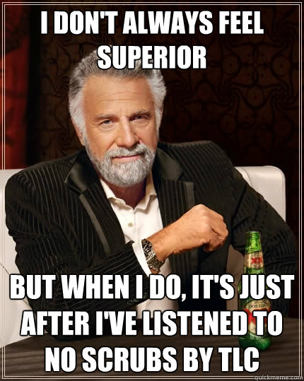 I don't always feel superior But when I do, it's just after I've listened to No Scrubs by TLC - I don't always feel superior But when I do, it's just after I've listened to No Scrubs by TLC  The Most Interesting Man In The World