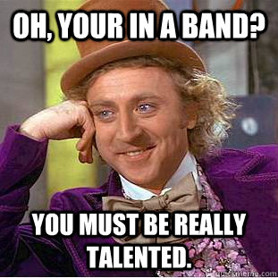 Oh, your in a Band? You must be really talented.  Condescending Wonka