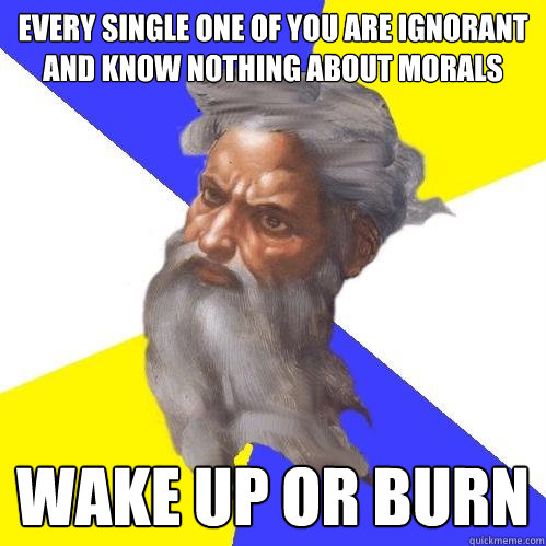 every single one of you are ignorant and know nothing about morals wake up or burn - every single one of you are ignorant and know nothing about morals wake up or burn  Advice God