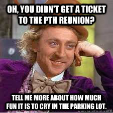 Oh, you didn't get a ticket to the PTH Reunion? Tell me more about how much fun it is to cry in the parking lot. - Oh, you didn't get a ticket to the PTH Reunion? Tell me more about how much fun it is to cry in the parking lot.  WILLY WONKA SARCASM