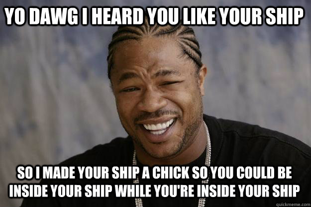 YO DAWG I HEARD YOU LIKE YOUR SHIP SO I MADE YOUR SHIP A CHICK SO YOU COULD BE INSIDE YOUR SHIP WHILE YOU'RE INSIDE YOUR SHIP  Xzibit meme