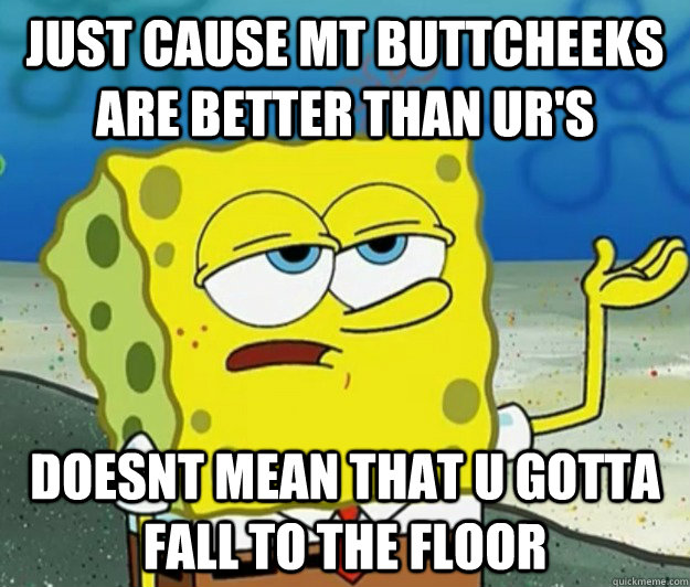 just cause mt buttcheeks are better than ur's doesnt mean that u gotta fall to the floor  Tough Spongebob