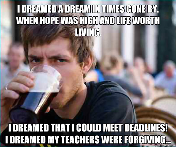 I dreamed a dream in times gone by. 
When hope was high and life worth living. I dreamed that I could meet deadlines! 
I dreamed my teachers were forgiving... - I dreamed a dream in times gone by. 
When hope was high and life worth living. I dreamed that I could meet deadlines! 
I dreamed my teachers were forgiving...  College Senior