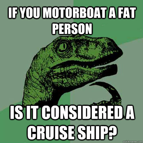 If you motorboat a fat person  is it considered a cruise ship?  Philosoraptor