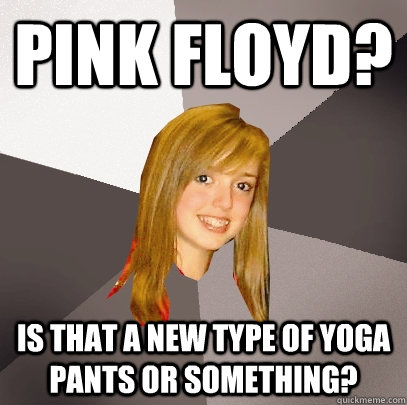 Pink Floyd? Is that a new type of yoga pants or something?  Musically Oblivious 8th Grader