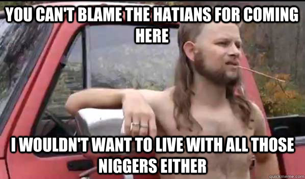 You can't blame the hatians for coming here I wouldn't want to live with all those niggers either  Almost Politically Correct Redneck