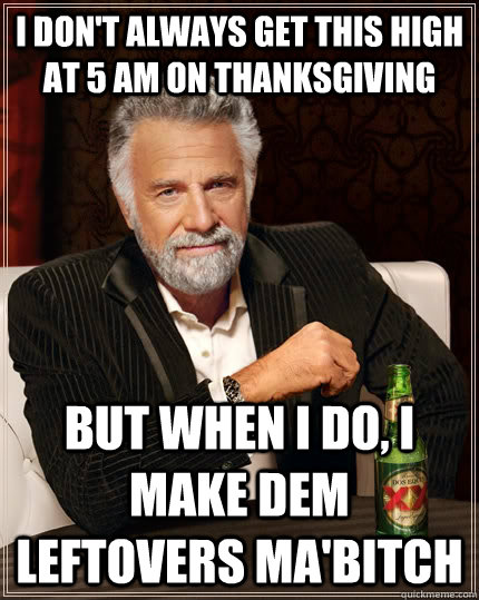 I don't always get this high at 5 am on thanksgiving but when I do, I make dem leftovers ma'bitch  The Most Interesting Man In The World