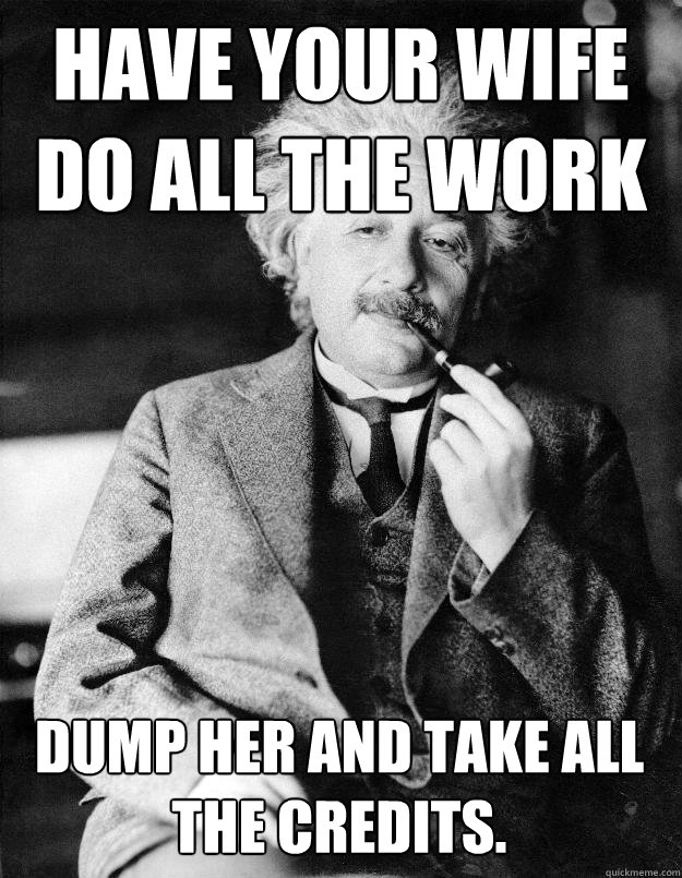 Have your wife do all the work Dump her and take all the credits.   Einstein