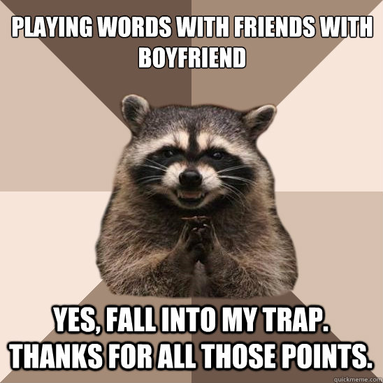 playing words with friends with boyfriend yes, fall into my trap. thanks for all those points.  Evil Plotting Raccoon