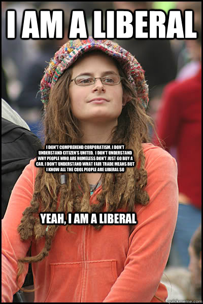 I am a Liberal I don't comprehend corporatism, I don't understand Citizen's United,  I don't understand why people who are homeless don't just go buy a car, I don't understand what fair trade means but I know all the cool people are liberal so Yeah, I am  - I am a Liberal I don't comprehend corporatism, I don't understand Citizen's United,  I don't understand why people who are homeless don't just go buy a car, I don't understand what fair trade means but I know all the cool people are liberal so Yeah, I am   College Liberal