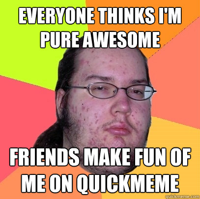 everyone thinks I'm pure awesome friends make fun of me on quickmeme  Butthurt Dweller