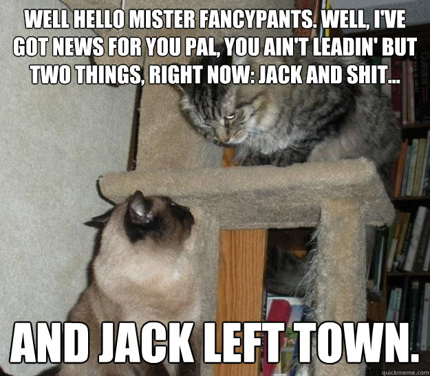 Well hello Mister Fancypants. Well, I've got news for you pal, you ain't leadin' but two things, right now: Jack and shit... and Jack left town. 
 - Well hello Mister Fancypants. Well, I've got news for you pal, you ain't leadin' but two things, right now: Jack and shit... and Jack left town. 
  Battle Cats