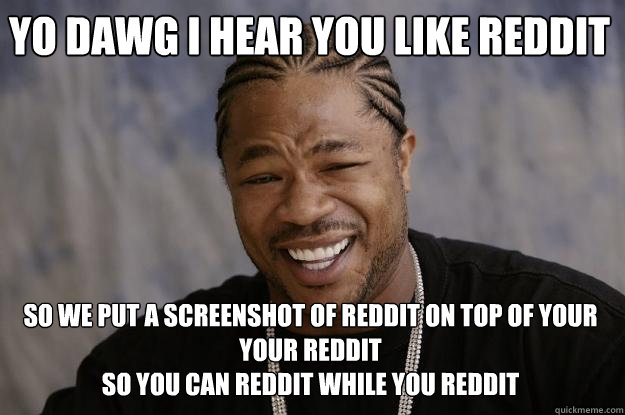 YO DAWG I HEAR YOU LIKE REDDIT SO WE PUT A SCREENSHOT OF REDDIT ON TOP OF YOUR YOUR REDDIT
SO YOU CAN REDDIT WHILE YOU REDDIT - YO DAWG I HEAR YOU LIKE REDDIT SO WE PUT A SCREENSHOT OF REDDIT ON TOP OF YOUR YOUR REDDIT
SO YOU CAN REDDIT WHILE YOU REDDIT  Xzibit meme