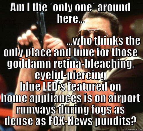 AM I THE *ONLY ONE* AROUND HERE...                                   ...WHO THINKS THE ONLY PLACE AND TIME FOR THOSE GODDAMN RETINA-BLEACHING, EYELID-PIERCING BLUE LED'S FEATURED ON HOME APPLIANCES IS ON AIRPORT RUNWAYS DURING FOGS AS DENSE AS FOX-NEWS PUNDITS? Am I The Only One Around Here