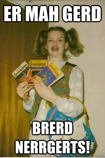 ER MAH GERD BRERD NERRGERTS!  BERKS