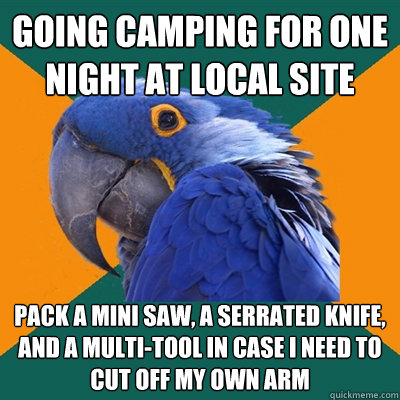 Going camping for one night at local site Pack a mini saw, a serrated knife, and a multi-tool in case i need to cut off my own arm  Paranoid Parrot