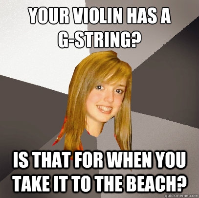 your violin has a
g-string? is that for when you take it to the beach?  Musically Oblivious 8th Grader