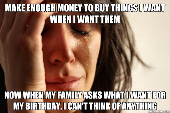 Make enough money to buy things I want when I want them Now when my family asks what I want for my birthday, I can't think of anything  First World Problems