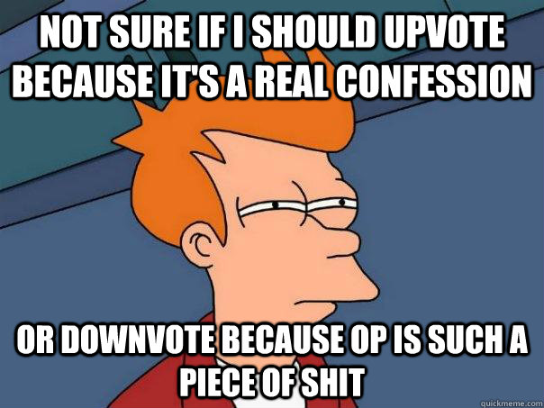 not sure if i should upvote because it's a real confession or downvote because OP is such a piece of shit  Futurama Fry