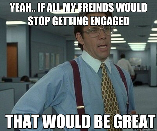 Yeah.. if all my freinds would stop getting engaged THAT WOULD BE GREAT  that would be great