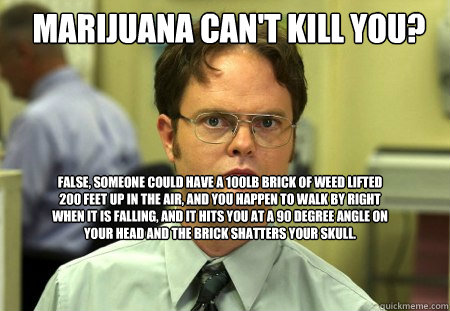 Marijuana can't kill you? false, someone could have a 100lb brick of weed lifted 200 feet up in the air, and you happen to walk by right when it is falling, and it hits you at a 90 degree angle on your head and the brick shatters your skull.  Schrute