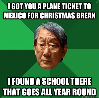 I got you a plane ticket to mexico for christmas break I found a school there that goes all year round  High Expectations Asian Father