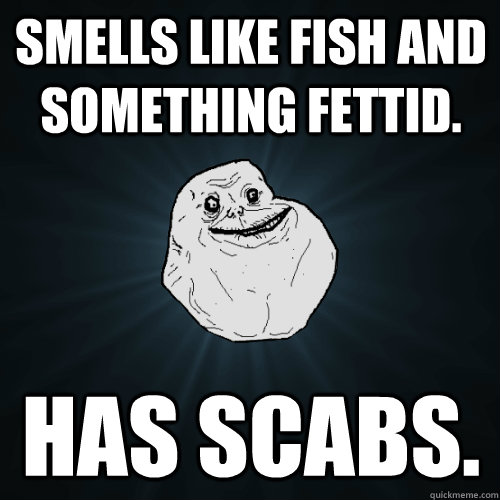 Smells like fish and something fettid. Has scabs.  Forever Alone