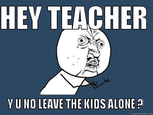 HEY TEACHER  Y U NO LEAVE THE KIDS ALONE ? Y U No