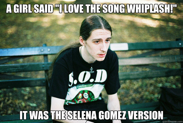 a girl said ''i love the song whiplash!'' It was the Selena gomez version  First World Metal Problems