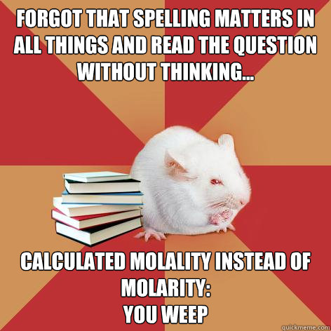 Forgot that spelling matters in All things And read the question without thinking... Calculated Molality instead of Molarity:
You Weep - Forgot that spelling matters in All things And read the question without thinking... Calculated Molality instead of Molarity:
You Weep  Science Major Mouse