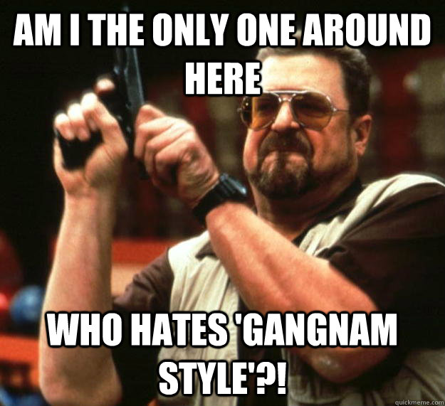 am I the only one around here Who hates 'Gangnam Style'?!  Angry Walter