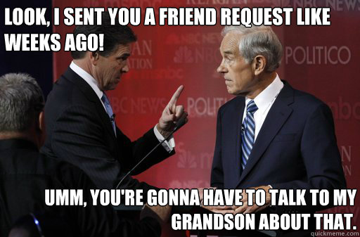 Look, i sent you a friend request like weeks ago! umm, you're gonna have to talk to my grandson about that.   