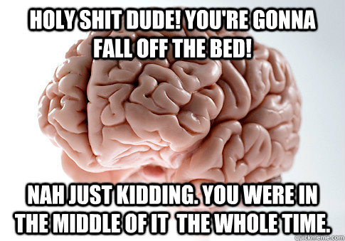 Holy shit dude! You're gonna fall off the bed!  Nah just kidding. You were in the middle of it  the whole time.   Scumbag Brain