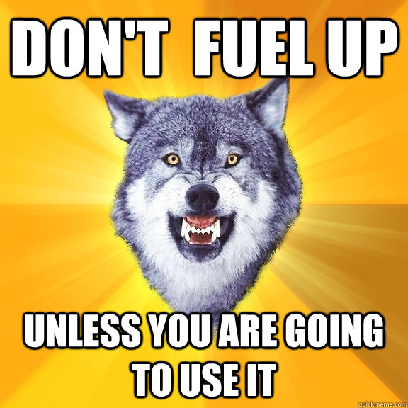 Don't  fuel up unless you are going to use it  Courage Wolf