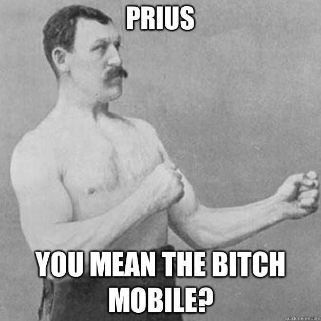 Prius You mean the bitch mobile?  overly manly man