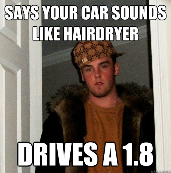 Says your car sounds like hairdryer Drives a 1.8  Scumbag Steve