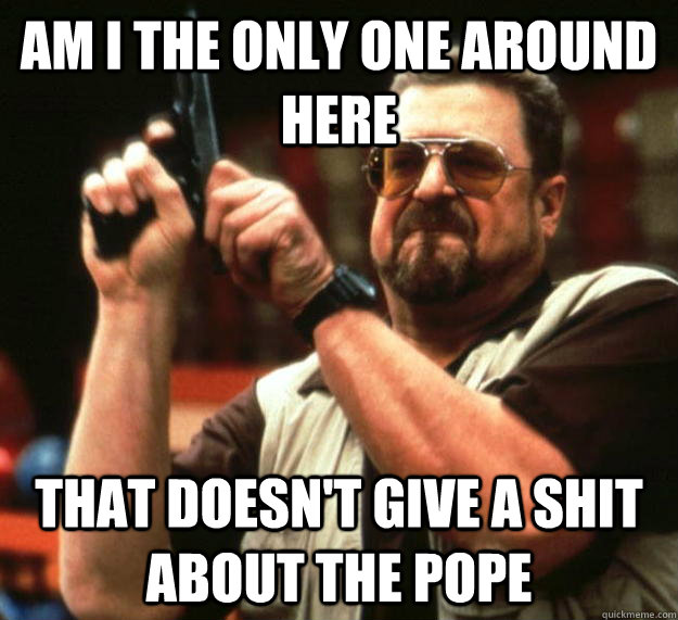 am I the only one around here that doesn't give a shit about the pope  Angry Walter